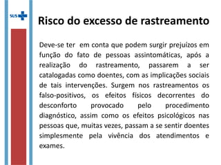 Risco do excesso de rastreamento
Deve-se ter em conta que podem surgir prejuízos em
função do fato de pessoas assintomáticas, após a
realização do rastreamento, passarem a ser
catalogadas como doentes, com as implicações sociais
de tais intervenções. Surgem nos rastreamentos os
falso-positivos, os efeitos físicos decorrentes do
desconforto provocado pelo procedimento
diagnóstico, assim como os efeitos psicológicos nas
pessoas que, muitas vezes, passam a se sentir doentes
simplesmente pela vivência dos atendimentos e
exames.
 