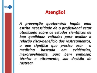 Atenção!
A prevenção quaternária impõe uma
estrita necessidade de o profissional estar
atualizado sobre os estudos científicos de
boa qualidade voltados para avaliar a
relação risco-benefício dos rastreamentos,
o que significa que precisa usar a
medicina baseada em evidências,
inexoravelmente, para bem embasar,
técnica e eticamente, sua decisão de
rastrear.
 