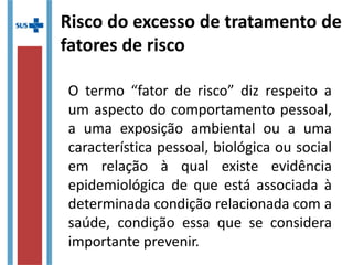 Risco do excesso de tratamento de
fatores de risco
O termo “fator de risco” diz respeito a
um aspecto do comportamento pessoal,
a uma exposição ambiental ou a uma
característica pessoal, biológica ou social
em relação à qual existe evidência
epidemiológica de que está associada à
determinada condição relacionada com a
saúde, condição essa que se considera
importante prevenir.
 