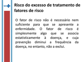 Risco do excesso de tratamento de
fatores de risco
O fator de risco não é necessário nem
suficiente para que se apresente a
enfermidade. O fator de risco é
simplesmente algo que se associa
estatisticamente à doença, e cuja
prevenção diminui a frequência da
doença, no entanto, não a exclui.
 