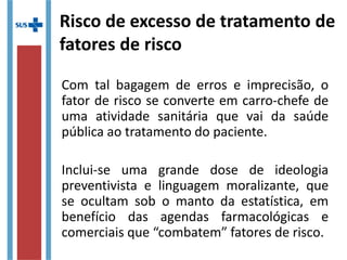 Risco de excesso de tratamento de
fatores de risco
Com tal bagagem de erros e imprecisão, o
fator de risco se converte em carro-chefe de
uma atividade sanitária que vai da saúde
pública ao tratamento do paciente.
Inclui-se uma grande dose de ideologia
preventivista e linguagem moralizante, que
se ocultam sob o manto da estatística, em
benefício das agendas farmacológicas e
comerciais que “combatem” fatores de risco.
 
