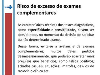 Risco de excesso de exames
complementares
As características técnicas dos testes diagnósticos,
como especificidade e sensibilidade, devem ser
considerados no momento da decisão de solicitar
ou não determinado exame.
Dessa forma, evita-se a avalanche de exames
complementares, muitos deles pedidos
desnecessariamente, que poderão acarretar mais
prejuízos que benefícios, como falsos positivos,
achados casuais, situações limítrofes, desvios do
raciocínio clínico etc.
 