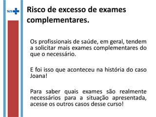 Risco de excesso de exames
complementares.
Os profissionais de saúde, em geral, tendem
a solicitar mais exames complementares do
que o necessário.
E foi isso que aconteceu na história do caso
Joana!
Para saber quais exames são realmente
necessários para a situação apresentada,
acesse os outros casos desse curso!
 