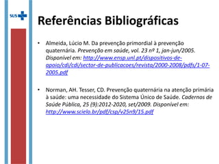 Referências Bibliográficas
• Almeida, Lúcio M. Da prevenção primordial à prevenção
quaternária. Prevenção em saúde, vol. 23 nº 1, jan-jun/2005.
Disponível em: http://www.ensp.unl.pt/dispositivos-de-
apoio/cdi/cdi/sector-de-publicacoes/revista/2000-2008/pdfs/1-07-
2005.pdf
• Norman, AH. Tesser, CD. Prevenção quaternária na atenção primária
à saúde: uma necessidade do Sistema Único de Saúde. Cadernos de
Saúde Pública, 25 (9):2012-2020, set/2009. Disponível em:
http://www.scielo.br/pdf/csp/v25n9/15.pdf
 