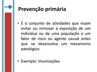 Prevenção primária
• É o conjunto de atividades que visam
evitar ou remover a exposição de um
indivíduo ou de uma população a um
fator de risco ou agente causal antes
que se desenvolva um mecanismo
patológico.
• Exemplo: Imunizações
 