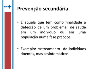 Prevenção secundária
• É aquela que tem como finalidade a
detecção de um problema de saúde
em um indivíduo ou em uma
população numa fase precoce.
• Exemplo: rastreamento de indivíduos
doentes, mas assintomáticos.
 