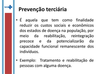 Prevenção terciária
• É aquela que tem como finalidade
reduzir os custos sociais e econômicos
dos estados de doença na população, por
meio da reabilitação, reintegração
precoce e da potencializarão da
capacidade funcional remanescente dos
indivíduos.
• Exemplo: Tratamento e reabilitação de
pessoas com alguma doença.
 