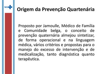 Origem da Prevenção Quartenária
Proposto por Jamoulle, Médico de Família
e Comunidade belga, o conceito de
prevenção quaternária almejou sintetizar,
de forma operacional e na linguagem
médica, vários critérios e propostas para o
manejo do excesso de intervenção e de
medicalização, tanto diagnóstica quanto
terapêutica.
 