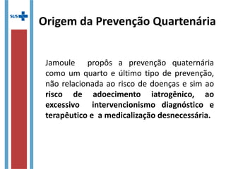 Jamoule propôs a prevenção quaternária
como um quarto e último tipo de prevenção,
não relacionada ao risco de doenças e sim ao
risco de adoecimento iatrogênico, ao
excessivo intervencionismo diagnóstico e
terapêutico e a medicalização desnecessária.
Origem da Prevenção Quartenária
 