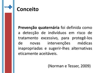Conceito
Prevenção quaternária foi definida como
a detecção de indivíduos em risco de
tratamento excessivo, para protegê-los
de novas intervenções médicas
inapropriadas e sugerir-lhes alternativas
eticamente aceitáveis.
(Norman e Tesser, 2009)
 
