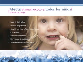 ¿Afecta el neumococo a todos los niños?
Factores de riesgo

•

Edad de 0 a 5 años.

•

Estancia en guardería.

•

Convivir con otros niños, 4 o más horas
a la semana.

•

Familiares fumadores.

•

Uso y abuso de antibióticos.

•

Internamiento hospitalario previo.

 