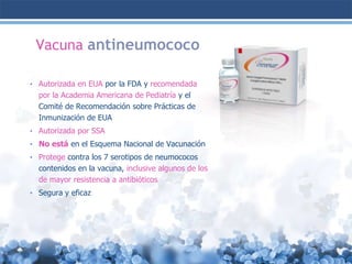 Vacuna antineumococo
• Autorizada en EUA por la FDA y recomendada

por la Academia Americana de Pediatría y el
Comité de Recomendación sobre Prácticas de
Inmunización de EUA
• Autorizada por SSA
• No está en el Esquema Nacional de Vacunación
• Protege contra los 7 serotipos de neumococos

contenidos en la vacuna, inclusive algunos de los
de mayor resistencia a antibióticos
• Segura y eficaz

 