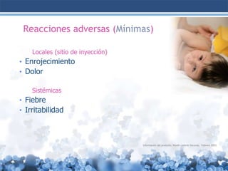 Reacciones adversas (Mínimas)
Locales (sitio de inyección)

• Enrojecimiento
• Dolor
Sistémicas

• Fiebre
• Irritabilidad

Información del producto. Wyeth Lederle Vacunas. Febrero 2003.

 