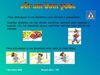 Ser um bom peão Para atravessar a rua devemos usar sempre a passadeira. Quando andares na rua deves caminhar sempre pelo passeio e quando não há passeios deves caminhar sempre pela berma da estrada. Para atravessar a rua devemos olhar para os dois lados. 