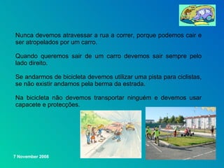 Nunca devemos atravessar a rua a correr, porque podemos cair e ser atropelados por um carro. Quando queremos sair de um carro devemos sair sempre pelo lado direito. Se andarmos de bicicleta devemos utilizar uma pista para ciclistas, se não existir andamos pela berma da estrada. Na bicicleta não devemos transportar ninguém e devemos usar capacete e protecções.   