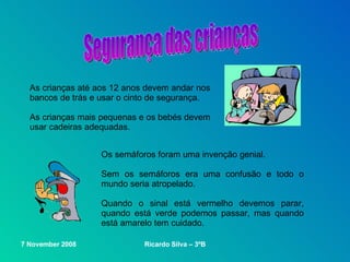 As crianças até aos 12 anos devem andar nos bancos de trás e usar o cinto de segurança. As crianças mais pequenas e os bebés devem usar cadeiras adequadas. Os semáforos foram uma invenção genial. Sem os semáforos era uma confusão e todo o mundo seria atropelado. Quando o sinal está vermelho devemos parar, quando está verde podemos passar, mas quando está amarelo tem cuidado. Segurança das crianças 