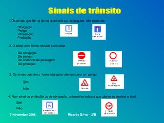 Sinais de trânsito 1. Os sinais, que têm a forma quadrada ou rectangular, são sinais de: Obrigação Perigo Informação  Proibição De obrigação De perigo De cedência de passagem De proibição Sim Não  4. Num sinal de proibição ou de obrigação, o desenho indica a que utente se destina o sinal: Não  2. O sinal, com forma circular é um sinal 3. Os sinais que têm a forma triangular alertam para um perigo Sim 