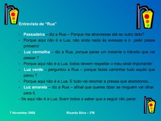 Entrevista de “Rua” -  Passadeira  – diz a Rua – Porque me atravessas até ao outro lado? - Porque aqui não é a Lua,   não anda nada às avessas e o  peão passa primeiro! -  Luz vermelha  – diz a Rua ,  porque paras um instante   o trânsito que vai passar ? - Porque aqui não é a Lua,   todos devem respeitar o meu sinal importante! -  Luz verde  – perguntou a Rua –   porque fazes caminhar tudo aquilo que parou ? - Porque aqui não é a Lua. E tudo vai retomar a pressa que abandonou… -  Luz amarela  – diz a Rua –   afinal que queres dizer se ninguém vai olhar  para ti. - Se aqui não é a Lua ,  ficam todos a saber que a seguir vão parar.  