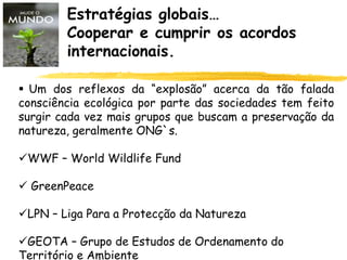 Estratégias globais…
Cooperar e cumprir os acordos
internacionais.
 Um dos reflexos da “explosão” acerca da tão falada
consciência ecológica por parte das sociedades tem feito
surgir cada vez mais grupos que buscam a preservação da
natureza, geralmente ONG`s.
WWF – World Wildlife Fund
 GreenPeace
LPN – Liga Para a Protecção da Natureza
GEOTA – Grupo de Estudos de Ordenamento do
Território e Ambiente
 