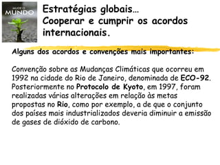 Estratégias globais…
Cooperar e cumprir os acordos
internacionais.
Alguns dos acordos e convenções mais importantes:
Convenção sobre as Mudanças Climáticas que ocorreu em
1992 na cidade do Rio de Janeiro, denominada de ECO-92.
Posteriormente no Protocolo de Kyoto, em 1997, foram
realizadas várias alterações em relação às metas
propostas no Rio, como por exemplo, a de que o conjunto
dos países mais industrializados deveria diminuir a emissão
de gases de dióxido de carbono.
 