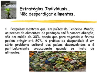 Estratégias Individuais…
Não desperdiçar alimentos.
 Pesquisas mostram que, em países do Terceiro Mundo,
as perdas de alimentos, da produção até à comercialização,
são em média de 30%, sendo que para vegetais e frutas
podem atingir até 80%. A prática do desperdício é um
sério problema cultural dos países desenvolvidos e é
particularmente preocupante quando se trata de
alimentos.
 