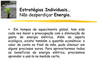  Em tempos de aquecimento global, tem sido
cada vez maior a preocupação com a diminuição do
gasto de energia elétrica. Além do aspeto
ecológico, existe também a questão económica: o
valor da conta no final do mês, pode diminuir em
alguns preciosos euros. Para aproveitarmos todos
os benefícios da energia elétrica, precisamos
aprender a usá-la na medida certa.
Estratégias Individuais…
Não desperdiçar Energia.
 