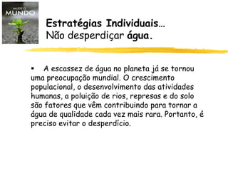  A escassez de água no planeta já se tornou
uma preocupação mundial. O crescimento
populacional, o desenvolvimento das atividades
humanas, a poluição de rios, represas e do solo
são fatores que vêm contribuindo para tornar a
água de qualidade cada vez mais rara. Portanto, é
preciso evitar o desperdício.
Estratégias Individuais…
Não desperdiçar água.
 