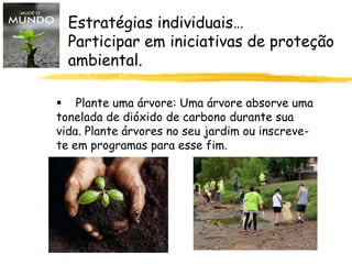 Estratégias individuais…
Participar em iniciativas de proteção
ambiental.
 Plante uma árvore: Uma árvore absorve uma
tonelada de dióxido de carbono durante sua
vida. Plante árvores no seu jardim ou inscreve-
te em programas para esse fim.
 