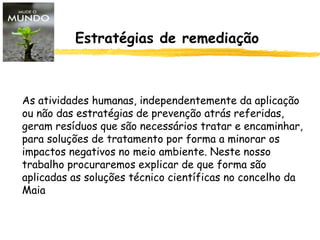 Estratégias de remediação
As atividades humanas, independentemente da aplicação
ou não das estratégias de prevenção atrás referidas,
geram resíduos que são necessários tratar e encaminhar,
para soluções de tratamento por forma a minorar os
impactos negativos no meio ambiente. Neste nosso
trabalho procuraremos explicar de que forma são
aplicadas as soluções técnico científicas no concelho da
Maia
 