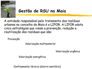 Gestão de RSU na Maia
A entidade responsável pelo tratamento dos resíduos
urbanos no concelho da Maia é a LIPOR. A LIPOR adota
cinco estratégias que visam a prevenção, redução e
reutilização dos resíduos que são:
Prevenção
Valorização multimaterial
Valorização orgânica
Valorização energética
Confinamento técnico (aterro sanitário)
 