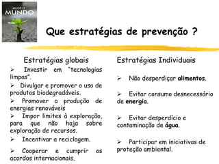 Que estratégias de prevenção ?
Estratégias globais Estratégias Individuais
 Divulgar e promover o uso de
produtos biodegradáveis.
 Promover a produção de
energias renováveis
 Impor limites à exploração,
para que não haja sobre
exploração de recursos.
 Incentivar a reciclagem.
 Cooperar e cumprir os
acordos internacionais.
 Investir em “tecnologias
limpas”.  Não desperdiçar alimentos.
 Evitar consumo desnecessário
de energia.
 Evitar desperdício e
contaminação de água.
 Participar em iniciativas de
proteção ambiental.
 