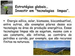 Estratégias globais…
Investir em “tecnologias limpas”.
 Energia eólica, solar, biomassa, biocombustível,
entre outras, são exemplos pilares dessa eco
tecnologia na área de produção energética. Essas
tecnologias limpas não se esgotam, mesmo com o
uso constante, são infinitas, ao contrário do
petróleo e carvão, por exemplo, que são recursos
finitos na natureza.
 