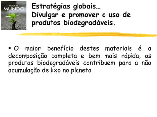 Estratégias globais…
Divulgar e promover o uso de
produtos biodegradáveis.
 O maior benefício destes materiais é a
decomposição completa e bem mais rápida, os
produtos biodegradáveis contribuem para a não
acumulação de lixo no planeta
 