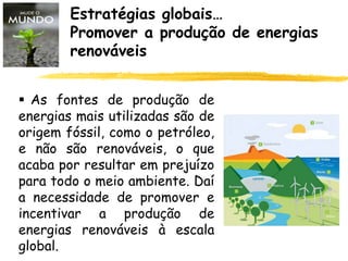 Estratégias globais…
Promover a produção de energias
renováveis
 As fontes de produção de
energias mais utilizadas são de
origem fóssil, como o petróleo,
e não são renováveis, o que
acaba por resultar em prejuízo
para todo o meio ambiente. Daí
a necessidade de promover e
incentivar a produção de
energias renováveis à escala
global.
 