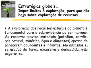 Estratégias globais…
Impor limites à exploração, para que não
haja sobre exploração de recursos.
 A exploração dos recursos naturais do planeta é
fundamental para a sobrevivência do ser humano.
As reservas destes materiais (petróleo, carvão,
gás natural, minérios, água e alimentos) apesar de
parecerem abundantes e infinitos, são escassos e,
se usados de forma excessiva e desmedida, irão
esgotar-se.
 