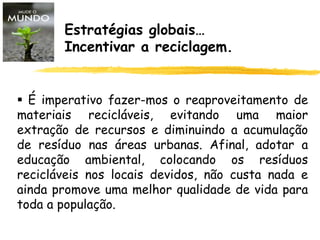 Estratégias globais…
Incentivar a reciclagem.
 É imperativo fazer-mos o reaproveitamento de
materiais recicláveis, evitando uma maior
extração de recursos e diminuindo a acumulação
de resíduo nas áreas urbanas. Afinal, adotar a
educação ambiental, colocando os resíduos
recicláveis nos locais devidos, não custa nada e
ainda promove uma melhor qualidade de vida para
toda a população.
 