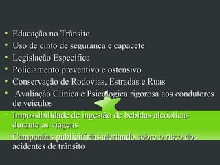 Proteção Específica
        
    Educação no Trânsito

    Uso de cinto de segurança e capacete

    Legislação Específica

    Policiamento preventivo e ostensivo

    Conservação de Rodovias, Estradas e Ruas

     Avaliação Clínica e Psicológica rigorosa aos condutores
    de veículos

    Impossibilidade de ingestão de bebidas alcóolicas
    durante as viagens

    Campanhas publicitárias alertando sobre o risco dos
    acidentes de trânsito
 