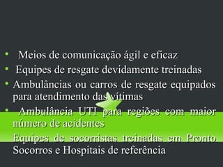 Diagnóstico
       Precoce

     Meios de comunicação ágil e eficaz

     Equipes de resgate devidamente treinadas

    Ambulâncias ou carros de resgate equipados
    para atendimento das vítimas

     Ambulância UTI para regiões com maior
    número de acidentes

    Equipes de socorristas treinadas em Pronto
    Socorros e Hospitais de referência
 