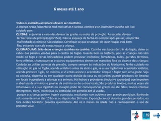 6 meses até 1 ano
Todos os cuidados anteriores devem ser mantidos
A criança nessa faixa etária está mais ativa e curiosa, começa a se locomover sozinha por isso
cuidado com:
QUEDAS: as janelas e varandas devem ter grades ou redes de proteção. As escadas devem
ter barreiras de proteção (portões). Não se esqueça de fechá-los sempre após passar, um portão
mal fechado é como se não existisse. Certifique-se que o tanque de lavar roupas está bem
fixo, evitando que caia e machuque a criança.
QUEIMADURAS: Não deixe crianças sozinhas na cozinha. Cozinhe nas bocas de trás do fogão, deixe os
cabos das panelas virados para o centro do fogão. Guarde bem os fósforos, pois as crianças não têm
medo do fogo e certas brincadeiras podem provocar incêndios; Torradeiras, bules, garrafas térmicas,
ferro elétrico, churrasqueiras e outros equipamentos devem ser mantidos fora do alcance das crianças;
Cuidado ao utilizar panelas de pressão, cumpra sempre às indicações do fabricante; Tenha cuidado na
utilização do gás no fogão, acenda o fósforo antes de abrir o gás, se o seu fogão tiver acendedor elétrico,
acenda primeiro o gás, no mínimo, e só então acione o acendedor. Cerque o fogão com uma grade. Seja
na cozinha, dispensa ou em qualquer outra divisão da casa ou no jardim, guarde produtos de limpeza
em locais inacessíveis a crianças e a animais; Há fechos e protetores (inclusive cadeados) que impedem
a abertura de armários e gavetas da cozinha ou de outros locais; São produtos tóxicos, muitas vezes até
inflamáveis, e a sua ingestão ou inalação pode ter consequências graves ou até fatais; Nunca coloque
detergentes, cloro, inseticidas ou pesticidas em garrafas pet já usadas,
porque as crianças podem ingerir o produto, resultando num acidente com grande gravidade. Banho de
sol: somente antes das 10 horas ou depois das 16 horas. Exposição ao sol durante grandes períodos, ou
fora destes horários, provoca queimadura. Até os 6 meses de idade não é recomendado o uso de
protetor solar.
 
