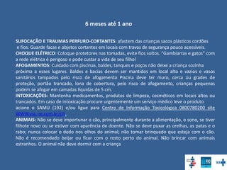 6 meses até 1 ano
SUFOCAÇÃO E TRAUMAS PERFURO-CORTANTES: afastem das crianças sacos plásticos cordões
e fios. Guarde facas e objetos cortantes em locais com travas de segurança pouco acessíveis.
CHOQUE ELÉTRICO: Coloque protetores nas tomadas, evite fios soltos. “Gambiarras e gatos” com
a rede elétrica é perigoso e pode custar a vida de seu filho!
AFOGAMENTOS: Cuidado com piscinas, baldes, tanques e poços não deixe a criança sozinha
próxima a esses lugares. Baldes e bacias devem ser mantidos em local alto e vazios e vasos
sanitários tampados pelo risco de afogamento Piscina deve ter muro, cerca ou grades de
proteção, portão trancado, lona de cobertura, pelo risco de afogamento, crianças pequenas
podem se afogar em camadas líquidas de 5 cm.
INTOXICAÇÕES: Mantenha medicamentos, produtos de limpeza, cosméticos em locais altos ou
trancados. Em caso de intoxicação procure urgentemente um serviço médico leve o produto
acione o SAMU (192) e/ou ligue para Centro de Informação Toxicológica 0800780200 site
WWW.via.-re.com.br/cit.
ANIMAIS: Não se deve importunar o cão, principalmente durante a alimentação, o sono, se tiver
filhote novo ou se estiver com aparência de doente. Não se deve puxar as orelhas, as patas e o
rabo; nunca colocar o dedo nos olhos do animal; não tomar brinquedo que esteja com o cão.
Não é recomendado beijar ou ficar com o rosto perto do animal. Não brincar com animais
estranhos. O animal não deve dormir com a criança
 