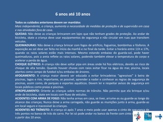 6 anos até 10 anos
Todos os cuidados anteriores devem ser mantidos
Mais independente, a criança, aumenta a necessidade de medidas de proteção e de supervisão em casa
e nas atividades fora de casa.
QUEDAS: Não deixe as crianças brincarem em lajes que não tenham grades de proteção. Ao andar de
bicicleta, skate a criança deve usar equipamentos de segurança e não circular em ruas que transitem
veículos.
QUEIMADURAS: Não deixe a criança brincar com fogos de artifício, fogueiras, bombinhas e fósforos. A
exposição ao sol deve ser feita no início da manhã e no final da tarde. Evitar o horário entre 11h e 17h,
quando os raios solares estão mais intensos. Mesmo estando embaixo do guarda-sol, pode haver
queimaduras, pois a areia reflete os raios solares, podendo também elevar a temperatura do corpo e
acelerar a perda de água.
CHOQUE ELÉTRICO: A criança não deve soltar pipa em áreas onde há fios elétricos, devido ao risco de
choque de alta tensão. Quando houver chuvas com raios evitar ficar na água do mar, piscina, locais
abertos como campo de futebol e/ou embaixo de árvores.
AFOGAMENTO: A criança maior deverá ser educada a evitar brincadeiras “agressivas” à beira de
piscinas, lagos e rios. Importante, se possível, aprender a nadar e conhecer as regras de segurança de
piscinas, assim como, de parques e esportes aquáticos. Devem ler e respeitar avisos de segurança em
locais públicos como praias e piscinas.
ATROPELAMENTO: Oriente as crianças sobre normas de trânsito. Não permita que ela brinque e/ou
ande de bicicleta, skate em locais com fluxo de veículos.
ACIDENTES COM ARMA DE FOGO: Não tenha armas em casa, se tiver, arrume-as ou guarde-as longe do
alcance das crianças; Nunca deixe a arma carregada, não guarde as munições junto à arma, guarde-as
em local seguro e inacessível às crianças.
ACIDENTES NO TRÂNSITO: A criança só após 7 anos e meio pode usar apenas o cinto de segurança de
três pontos no banco de trás do carro. Por lei só pode andar no banco da frente com cinto de segurança
a partir dos 10 anos.
 