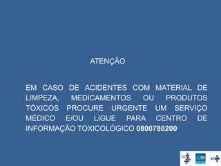 ATENÇÃO
EM CASO DE ACIDENTES COM MATERIAL DE
LIMPEZA, MEDICAMENTOS OU PRODUTOS
TÓXICOS PROCURE URGENTE UM SERVIÇO
MÉDICO E/OU LIGUE PARA CENTRO DE
INFORMAÇÃO TOXICOLÓGICO 0800780200
 