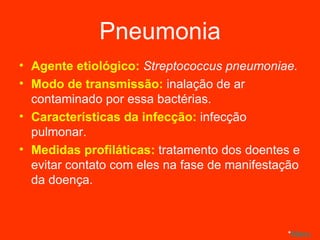 Pneumonia Agente etiológico:  Streptococcus pneumoniae. Modo de transmissão:  inalação de ar contaminado por essa bactérias. Características da infecção:  infecção pulmonar. Medidas profiláticas:  tratamento dos doentes e evitar contato com eles na fase de manifestação da doença. * Menu 