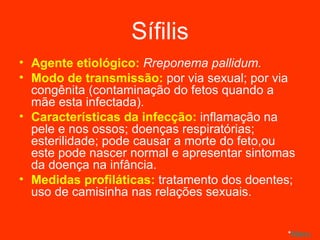 Sífilis Agente etiológico:  Rreponema pallidum. Modo de transmissão:  por via sexual; por via congênita (contaminação do fetos quando a mãe esta infectada). Características da infecção:  inflamação na pele e nos ossos; doenças respiratórias; esterilidade; pode causar a morte do feto,ou este pode nascer normal e apresentar sintomas da doença na infância. Medidas profiláticas:  tratamento dos doentes; uso de camisinha nas relações sexuais. * Menu 