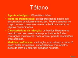 Tétano Agente etiológico:  Clostridium tetani. Modo de transmissão:  os esporos desse bacilo são encontrados principalmente no sol. Podem penetrar no corpo humano quando ocorre uma lesão causada por objetos contaminados. Características da infecção:  os bacilos liberam uma neurotoxina que desencadeia principalmente fortes contrações musculares; pode ocorrer parada respiratória e/ou cardíaca. Medidas profiláticas:  vacinação, com reforço a cada 10 anos; evitar ferimentos , especialmente com objetos sujos de terra ou esterco; cuidados no parto. * Menu 