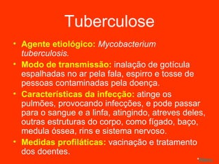 Tuberculose Agente etiológico:  Mycobacterium tuberculosis. Modo de transmissão:  inalação de gotícula espalhadas no ar pela fala, espirro e tosse de pessoas contaminadas pela doença. Características da infecção:  atinge os pulmões, provocando infecções, e pode passar para o sangue e a linfa, atingindo, atreves deles, outras estruturas do corpo, como fígado, baço, medula óssea, rins e sistema nervoso. Medidas profiláticas:  vacinação e tratamento dos doentes. * Menu 