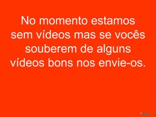 No momento estamos sem vídeos mas se vocês souberem de alguns vídeos bons nos envie-os. * Menu 
