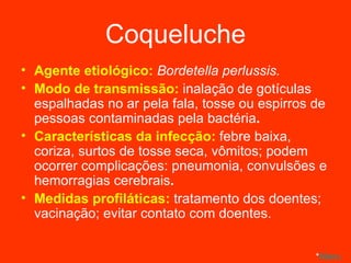 Coqueluche Agente etiológico:  Bordetella perlussis. Modo de transmissão:  inalação de gotículas espalhadas no ar pela fala, tosse ou espirros de pessoas contaminadas pela bactéria . Características da infecção:  febre baixa, coriza, surtos de tosse seca, vômitos; podem ocorrer complicações: pneumonia, convulsões e hemorragias cerebrais . Medidas profiláticas:  tratamento dos doentes; vacinação; evitar contato com doentes. * Menu 