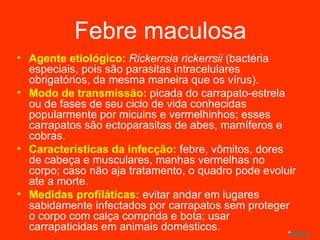 Febre maculosa Agente etiológico:  Rickerrsia rickerrsii   (bactéria especiais, pois são parasitas intracelulares obrigatórios, da mesma maneira que os vírus). Modo de transmissão:  picada do carrapato-estrela ou de fases de seu ciclo de vida conhecidas popularmente por micuins e vermelhinhos; esses carrapatos são ectoparasitas de abes, mamíferos e cobras. Características da infecção:  febre, vômitos, dores de cabeça e musculares, manhas vermelhas no corpo; caso não aja tratamento, o quadro pode evoluir ate a morte.  Medidas profiláticas:  evitar andar em lugares sabidamente infectados por carrapatos sem proteger o corpo com calça comprida e bota; usar carrapaticidas em animais domésticos. * Menu 