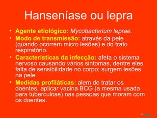 Hanseníase ou lepra Agente etiológico:  Mycobacterium leprae. Modo de transmissão:  através da pele (quando ocorrem micro lesões) e do trato respiratório. Características da infecção:  afeta o sistema nervoso causando vários sintomas, dentre eles falta de sensibilidade no corpo; surgem lesões na pele. Medidas profiláticas:  alem de tratar os doentes, aplicar vacina BCG (a mesma usada para tuberculose) nas pessoas que moram com os doentes. * Menu 